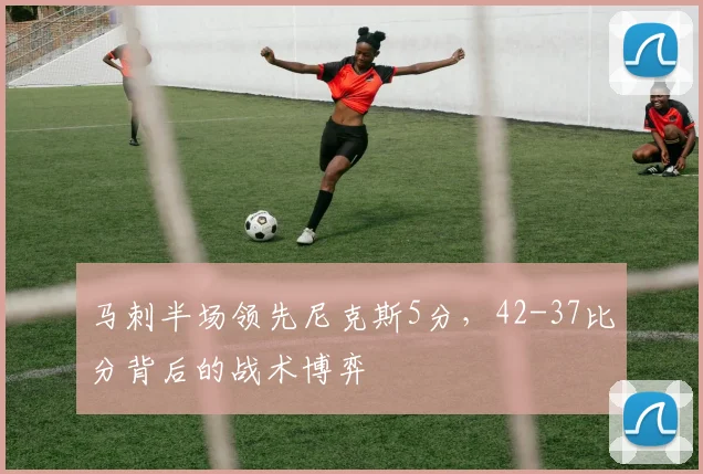马刺半场领先尼克斯5分,42-37比分背后的战术博弈