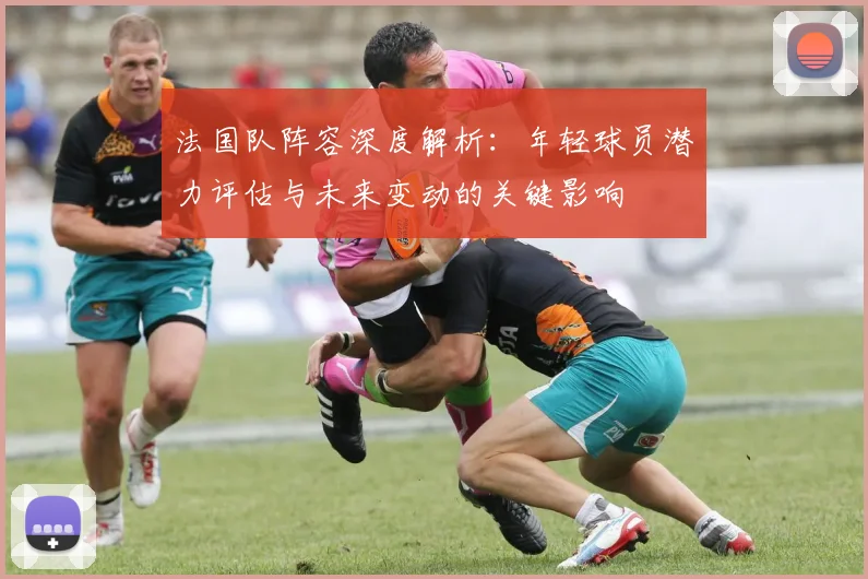法国队阵容深度解析:年轻球员潜力评估与未来变动的关键影响