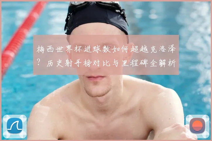 梅西世界杯进球数如何超越克洛泽?历史射手榜对比与里程碑全解析