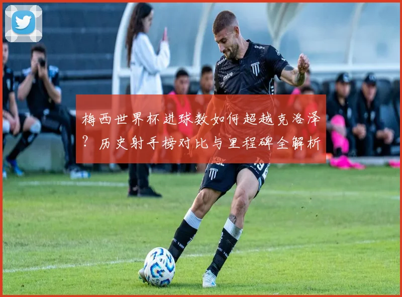 梅西世界杯进球数如何超越克洛泽？历史射手榜对比与里程碑全解析