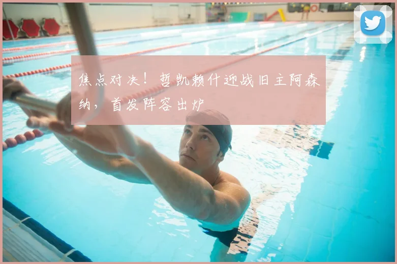 焦点对决!哲凯赖什迎战旧主阿森纳,首发阵容出炉