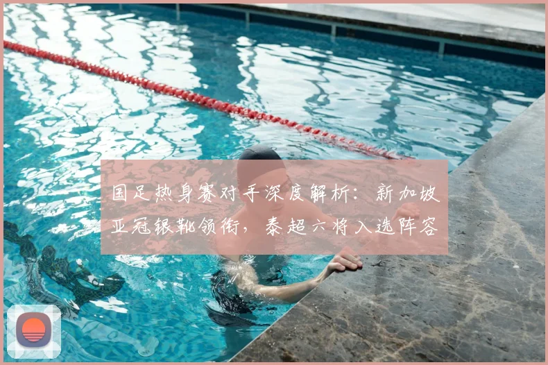 国足热身赛对手深度解析：新加坡亚冠银靴领衔，泰超六将入选阵容看点