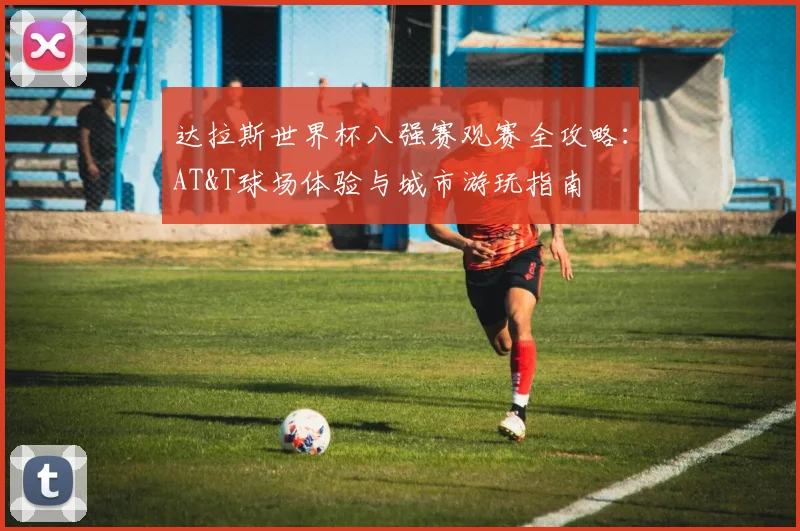 达拉斯世界杯八强赛观赛全攻略:AT&T球场体验与城市游玩指南
